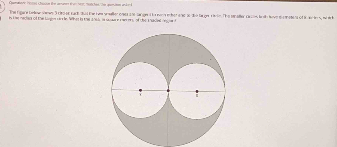 Please choose the answer that best matches the question asked. 
The figure below shows 3 circles such that the two smaller ones are tangent to each other and to the larger circle. The smaller circles both have diameters of 8 meters, which 
is the radius of the larger circle. What is the area, in square meters, of the shaded region?