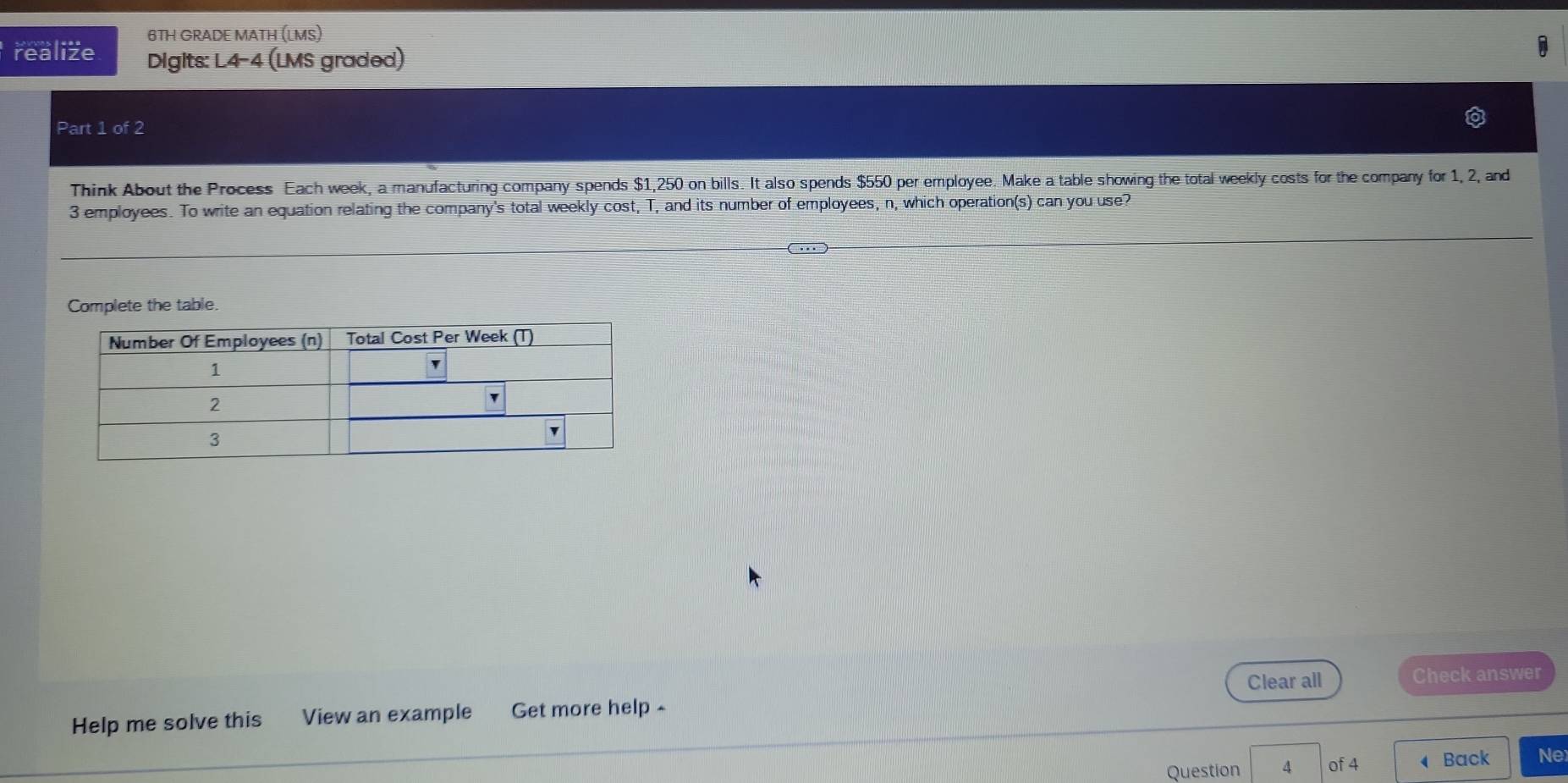 6TH GRADE MATH (LMS) 
realize Digits: L4-4 (LMS graded) 
Part 1 of 2 
Think About the Process Each week, a manufacturing company spends $1,250 on bills. It also spends $550 per employee. Make a table showing the total weekly costs for the company for 1, 2, and
3 employees. To write an equation relating the company's total weekly cost, T, and its number of employees, n, which operation(s) can you use? 
Complete the table. 
Clear all Check answer 
Help me solve this View an example Get more help ~ 
Question 4 of 4 Back Ne