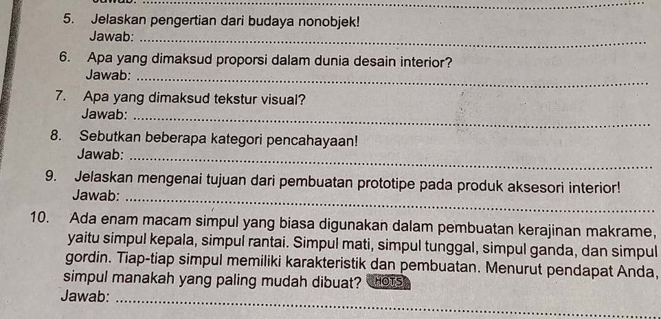 Jelaskan pengertian dari budaya nonobjek! 
Jawab:_ 
6. Apa yang dimaksud proporsi dalam dunia desain interior? 
Jawab:_ 
7. Apa yang dimaksud tekstur visual? 
Jawab:_ 
8. Sebutkan beberapa kategori pencahayaan! 
Jawab:_ 
9. Jelaskan mengenai tujuan dari pembuatan prototipe pada produk aksesori interior! 
Jawab:_ 
10. Ada enam macam simpul yang biasa digunakan dalam pembuatan kerajinan makrame, 
yaitu simpul kepala, simpul rantai. Simpul mati, simpul tunggal, simpul ganda, dan simpul 
gordin. Tiap-tiap simpul memiliki karakteristik dan pembuatan. Menurut pendapat Anda, 
simpul manakah yang paling mudah dibuat? HOTS 
_ 
Jawab: 
_ 
_