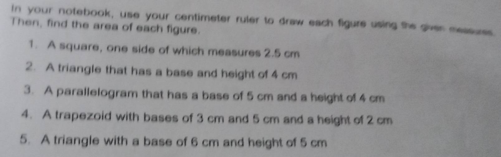 In your notebook, use your centimeter ruler to draw each figure using the given measures 
Then, find the area of each figure. 
1. A square, one side of which measures 2.5 cm
2. A triangle that has a base and height of 4 cm
3. A parallelogram that has a base of 5 cm and a height of 4 cm
4. A trapezoid with bases of 3 cm and 5 cm and a height of 2 cm
5. A triangle with a base of 6 cm and height of 5 cm