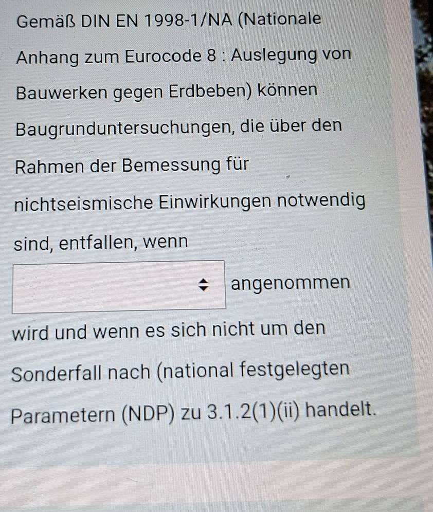 Gemäß DIN EN 1998-1/NA (Nationale 
Anhang zum Eurocode 8 : Auslegung von 
Bauwerken gegen Erdbeben) können 
Baugrunduntersuchungen, die über den 
Rahmen der Bemessung für 
nichtseismische Einwirkungen notwendig 
sind, entfallen, wenn 
angenommen 
wird und wenn es sich nicht um den 
Sonderfall nach (national festgelegten 
Parametern (NDP) zu 3.1.2(1)(ii) handelt.