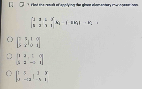 Find the result of applying the given elementary row operations.
beginbmatrix 1&3 5&2endbmatrix _0^((1&0)]R_2)+(-5R_1)to R_2
beginbmatrix 1&3&1&0 5&2&0&1endbmatrix
beginbmatrix 1&3&1&0 5&2&-5&1endbmatrix
beginbmatrix 1&3&1&0 0&-13&-5&1endbmatrix