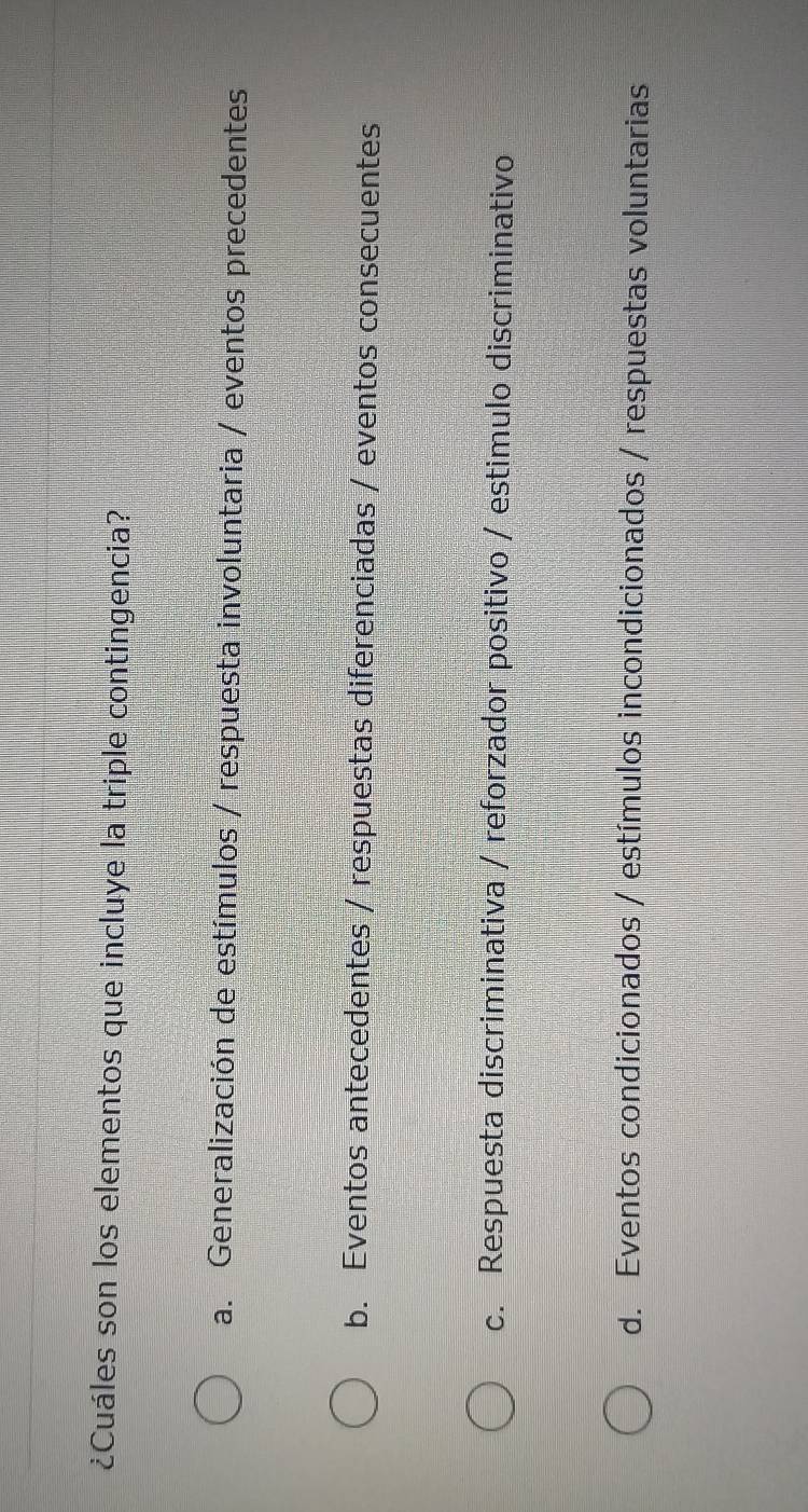 ¿Cuáles son los elementos que incluye la triple contingencia?
a. Generalización de estímulos / respuesta involuntaria / eventos precedentes
b. Eventos antecedentes / respuestas diferenciadas / eventos consecuentes
c. Respuesta discriminativa / reforzador positivo / estimulo discriminativo
d. Eventos condicionados / estímulos incondicionados / respuestas voluntarias