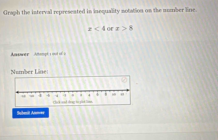 Graph the interval represented in inequality notation on the number line.
x<4</tex> or x>8
Answer Attempt 1 out of 2 
Number Line: 
Submit Answer