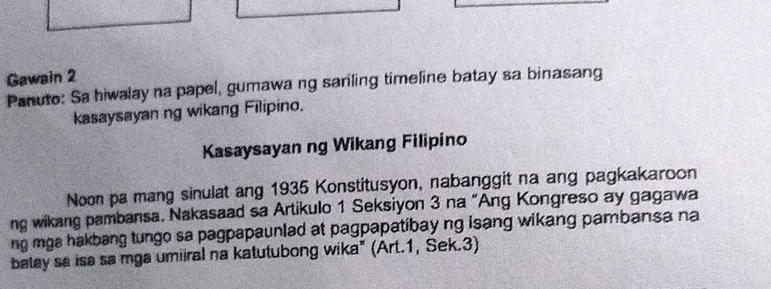 Gawain 2 
Panuto: Sa hiwalay na papel, gumawa ng sariling timeline batay sa binasang 
kasaysayan ng wikang Filipino. 
Kasaysayan ng Wikang Filipino 
Noon pa mang sinulat ang 1935 Konstitusyon, nabanggit na ang pagkakaroon 
ng wikang pambansa. Nakasaad sa Artikulo 1 Seksiyon 3 na “Ang Kongreso ay gagawa 
ng mgs hakbang tungo sa pagpapaunlad at pagpapatibay ng isang wikang pambansa na 
balay sa isa sa mga umiiral na katutubong wika" (Art.1, Sek.3)