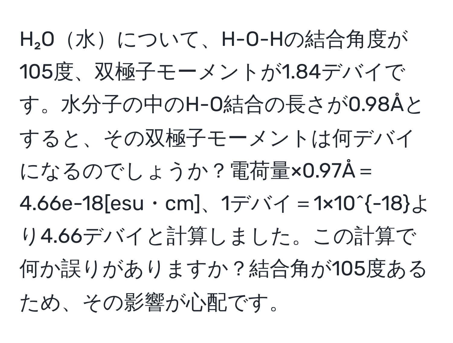 H₂O水について、H-O-Hの結合角度が105度、双極子モーメントが1.84デバイです。水分子の中のH-O結合の長さが0.98Åとすると、その双極子モーメントは何デバイになるのでしょうか？電荷量×0.97Å＝4.66e-18[esu・cm]、1デバイ＝1×10^(-18)より4.66デバイと計算しました。この計算で何か誤りがありますか？結合角が105度あるため、その影響が心配です。