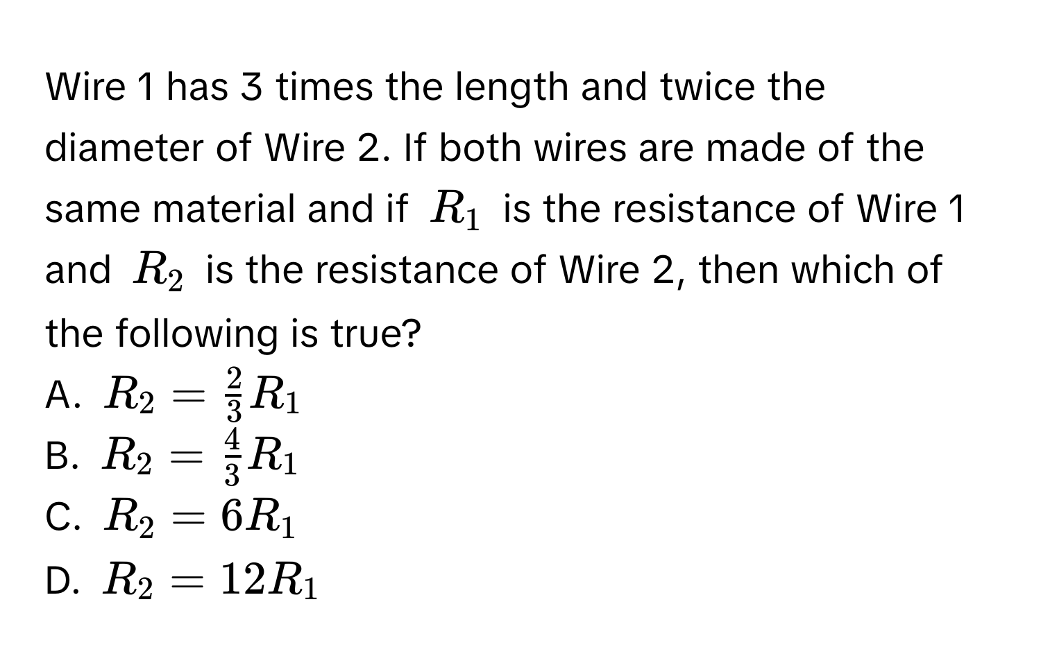 Wire 1 has 3 times the length and twice the diameter of Wire 2. If both wires are made of the same material and if $R_1$ is the resistance of Wire 1 and $R_2$ is the resistance of Wire 2, then which of the following is true?

A. $R_2 =  2/3 R_1$
B. $R_2 =  4/3 R_1$
C. $R_2 = 6R_1$
D. $R_2 = 12R_1$