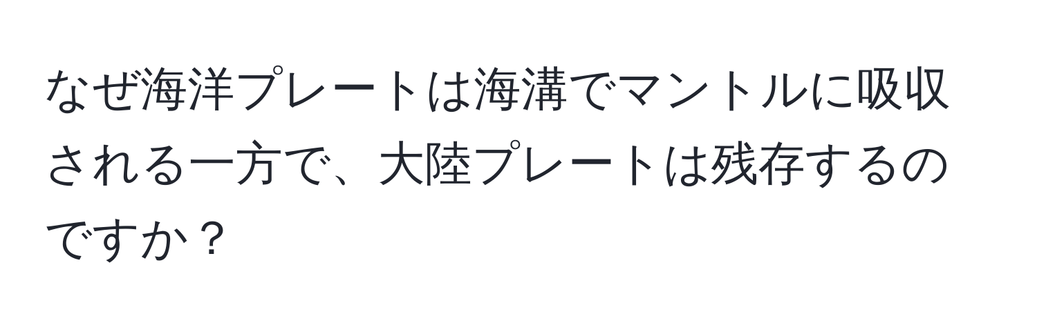 なぜ海洋プレートは海溝でマントルに吸収される一方で、大陸プレートは残存するのですか？