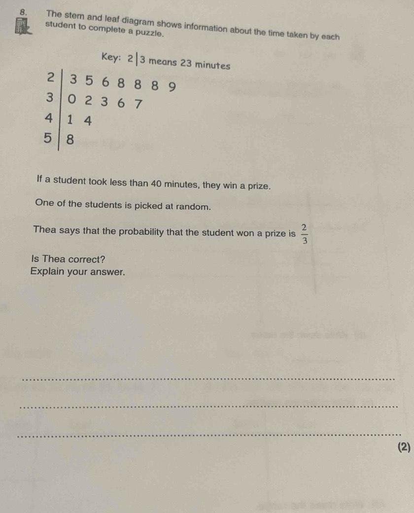 The stem and leaf diagram shows information about the time taken by each 
student to complete a puzzle. 
Key: 2|3 means 23 minutes
beginarrayr 2|356889 3|02367 4|144 5|8endarray
If a student took less than 40 minutes, they win a prize. 
One of the students is picked at random. 
Thea says that the probability that the student won a prize is  2/3 
Is Thea correct? 
Explain your answer. 
_ 
_ 
_ 
(2)