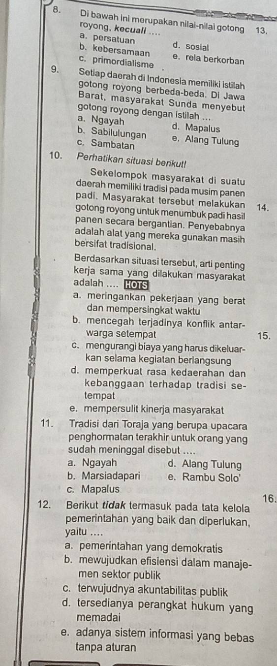 Di bawah ini merupakan nilai-nilai gotong 13.
royong, kecuall ....
a. persatuan d. sosial
b. kebersamaan e. rela berkorban
c. primordialisme
9. Setlap daerah di Indonesia memiliki İstilah
gotong royong berbeda-beda. Di Jawa
Barat, masyarakat Sunda menyebut
gotong royong dengan istilah ...
a. Ngayah d. Mapalus
b、 Sabilulungan e.Alang Tulung
c. Sambatan
10. Perhatikan situasi berikut!
Sekelompok masyarakat di suatu
daerah memiliki tradisi pada musim panen
padi. Masyarakat tersebut melakukan 14.
gotong royong untuk menumbuk padi hasil
panen secara bergantian. Penyebabnya
adalah alat yang mereka gunakan masih
bersifat tradisional.
Berdasarkan situasi tersebut, arti penting
kerja sama yang dilakukan masyarakat
adalah .... HOTS
a. meringankan pekerjaan yang berat
dan mempersingkat waktu
b. mencegah terjadinya konflik antar-
warga setempat 15.
c. mengurangi biaya yang harus dikeluar-
kan selama kegiatan berlangsung
d. memperkuat rasa kedaerahan dan
kebanggaan terhadap tradisi se-
tempat
e. mempersulit kinerja masyarakat
11. Tradisi dari Toraja yang berupa upacara
penghormatan terakhir untuk orang yang
sudah meninggal disebut ....
a. Ngayah d. Alang Tulung
b. Marsiadapari e. Rambu Solo'
c. Mapalus
16.
12. Berikut tidak termasuk pada tata kelola
pemerintahan yang baik dan diperlukan,
yaitu ...
a. pemerintahan yang demokratis
b. mewujudkan efisiensi dalam manaje-
men sektor publik
c. terwujudnya akuntabilitas publik
d. tersedianya perangkat hukum yang
memadai
e. adanya sistem informasi yang bebas
tanpa aturan