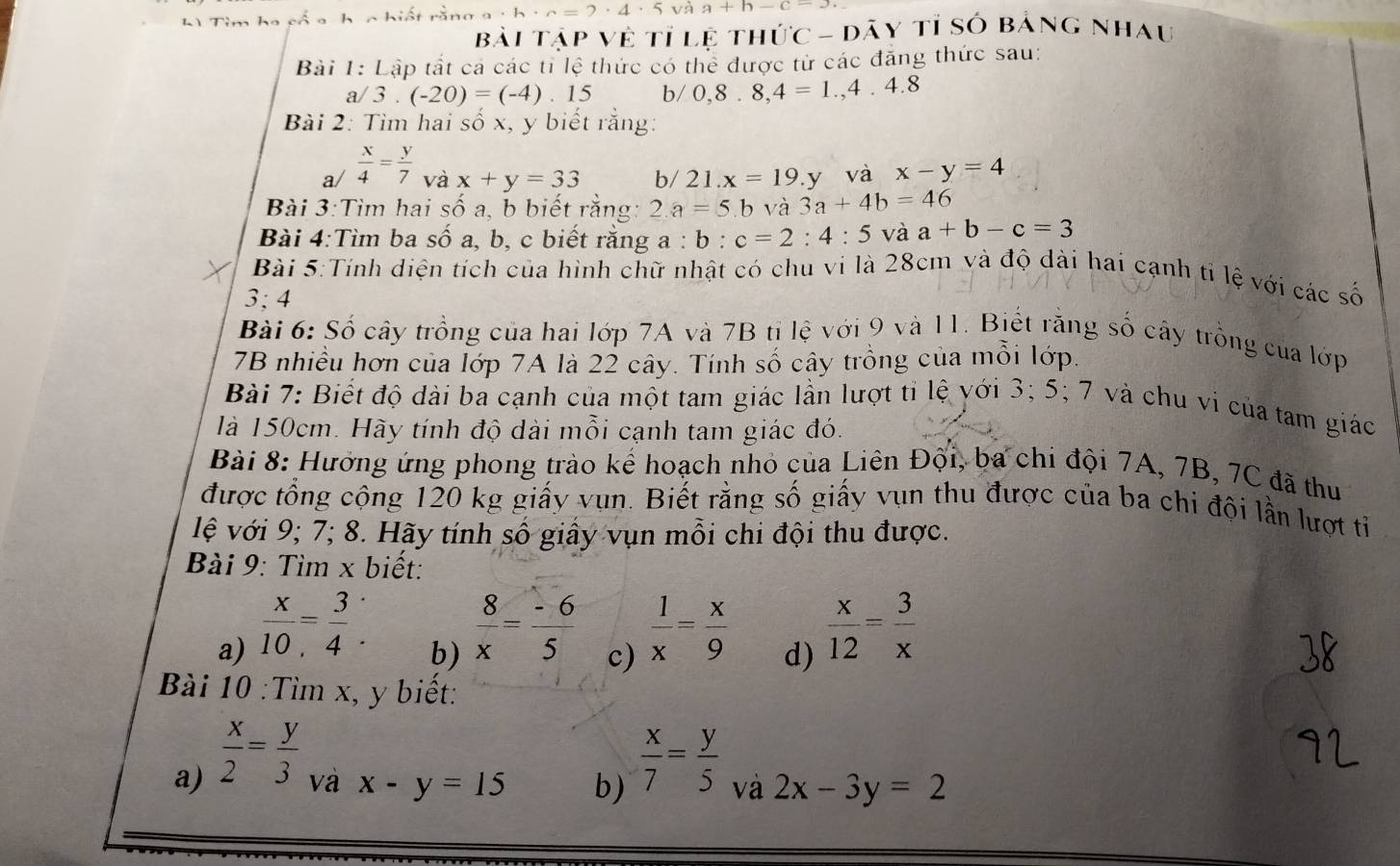 L1 Tìm ho cổ a h ic hiết rằn · h· c=2· 4· 5 và a+h-c-J
Bài Tập Về tỉ lệ thức - dây tỉ số bảng nhau
Bài 1: Lập tất cả các tỉ lệ thức có thể được từ các đăng thức sau:
a/ 3.(-20)=(-4).15 b/ 0,8.8,4=1.,4.4.8
Bài 2: Tìm hai số x, y biết rằng:
a/  x/4 = y/7  và x+y=33 b/21.x=19.y và x-y=4
Bài 3:Tìm hai số a, b biết rằng: 2.a=5.b và 3a+4b=46
Bài 4:Tìm ba số a, b, c biết rằng a:b:c=2:4:5 và a+b-c=3
Bài 5:Tính diện tích của hình chữ nhật có chu vi là 28cm và độ dài hai cạnh tỉ lệ với các số
3; 4
Bài 6: Số cây trồng của hai lớp 7A và 7B tỉ lệ với 9 và 11. Biết rằng số cây trồng của lớp
7B nhiều hơn của lớp 7A là 22 cây. Tính số cây trồng của mỗi lớp.
Bài 7: Biết độ dài ba cạnh của một tam giác lần lượt tỉ lệ với 3; 5; 7 và chu vi của tam giác
là 150cm. Hãy tính độ dài mỗi cạnh tam giác đó.
Bài 8: Hường ứng phong trào kế hoạch nhỏ của Liên Đội, ba chi đội 7A, 7B, 7C đã thu
được tổng cộng 120 kg giấy vụn. Biết rằng số giấy vụn thu được của ba chi đội lần lượt tỉ
lệ với 9; 7; 8. Hãy tính số giấy vụn mỗi chi đội thu được.
Bài 9: Tìm x biết:
a)  x/10 = 3/4 .
b)  8/x = (-6)/5 
c)  1/x = x/9 
d)  x/12 = 3/x 
Bài 10 :Tìm x, y biết:
a)  x/2 = y/3 
 x/7 = y/5 
va x-y=15 b) và 2x-3y=2
