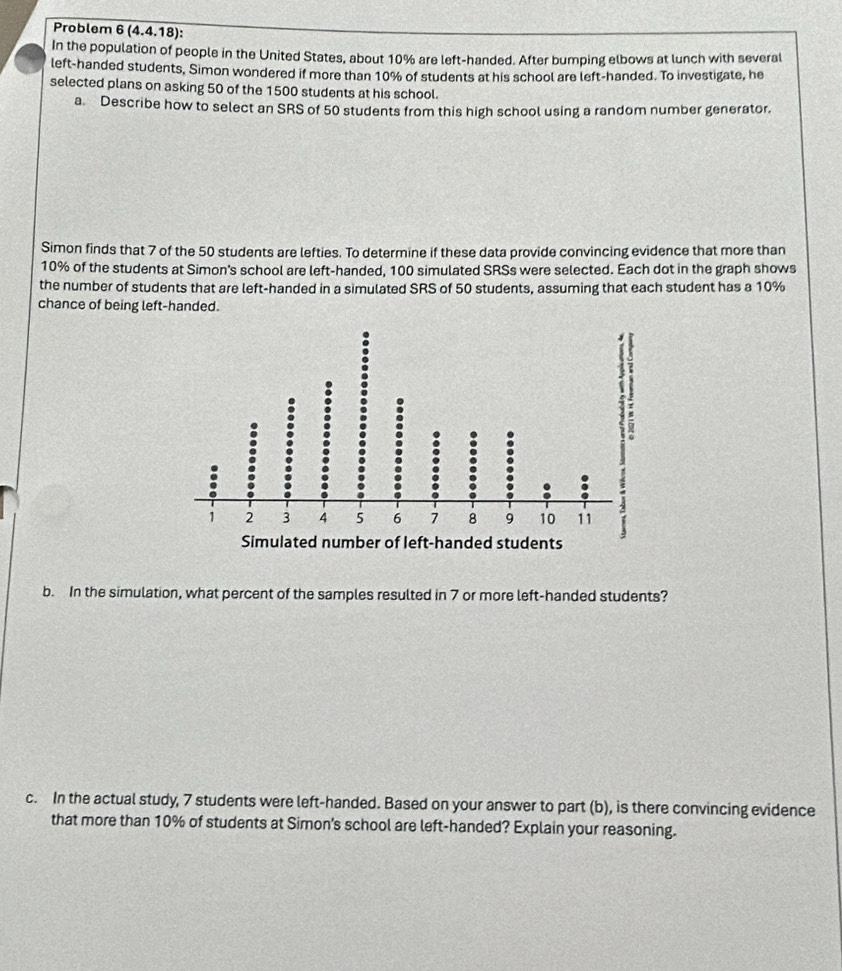 Problem 6(4.4.18) : 
In the population of people in the United States, about 10% are left-handed. After bumping elbows at lunch with several 
left-handed students, Simon wondered if more than 10% of students at his school are left-handed. To investigate, he 
selected plans on asking 50 of the 1500 students at his school. 
a. Describe how to select an SRS of 50 students from this high school using a random number generator. 
Simon finds that 7 of the 50 students are lefties. To determine if these data provide convincing evidence that more than
10% of the students at Simon's school are left-handed, 100 simulated SRSs were selected. Each dot in the graph shows 
the number of students that are left-handed in a simulated SRS of 50 students, assuming that each student has a 10%
chance of being left-handed. 
b. In the simulation, what percent of the samples resulted in 7 or more left-handed students? 
c. In the actual study, 7 students were left-handed. Based on your answer to part (b), is there convincing evidence 
that more than 10% of students at Simon’s school are left-handed? Explain your reasoning.