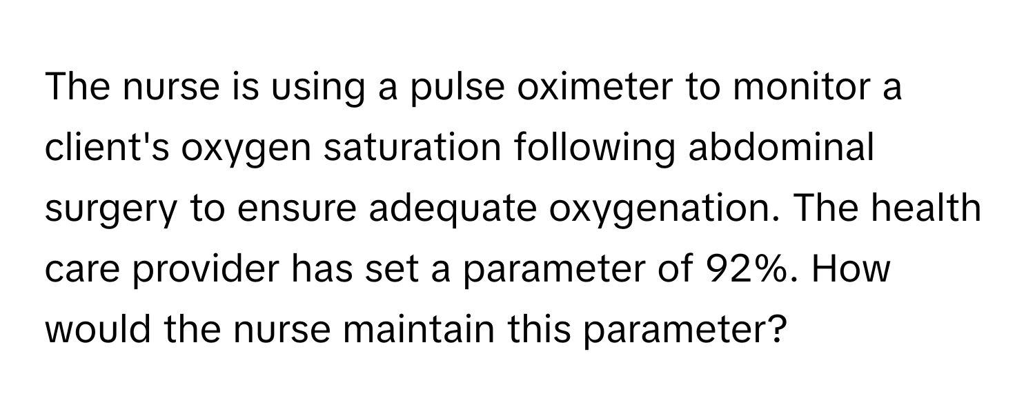 The nurse is using a pulse oximeter to monitor a client's oxygen saturation following abdominal surgery to ensure adequate oxygenation. The health care provider has set a parameter of 92%. How would the nurse maintain this parameter?