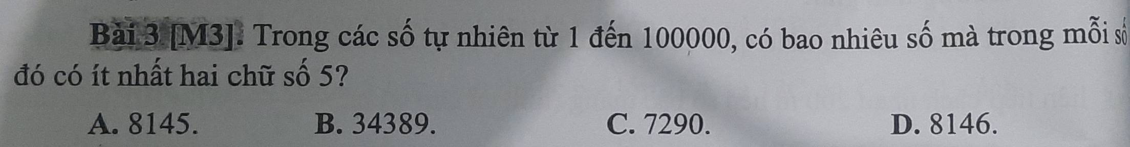[M3]. Trong các số tự nhiên từ 1 đến 100000, có bao nhiêu số mà trong mỗi số
đó có ít nhất hai chữ số 5?
A. 8145. B. 34389. C. 7290. D. 8146.