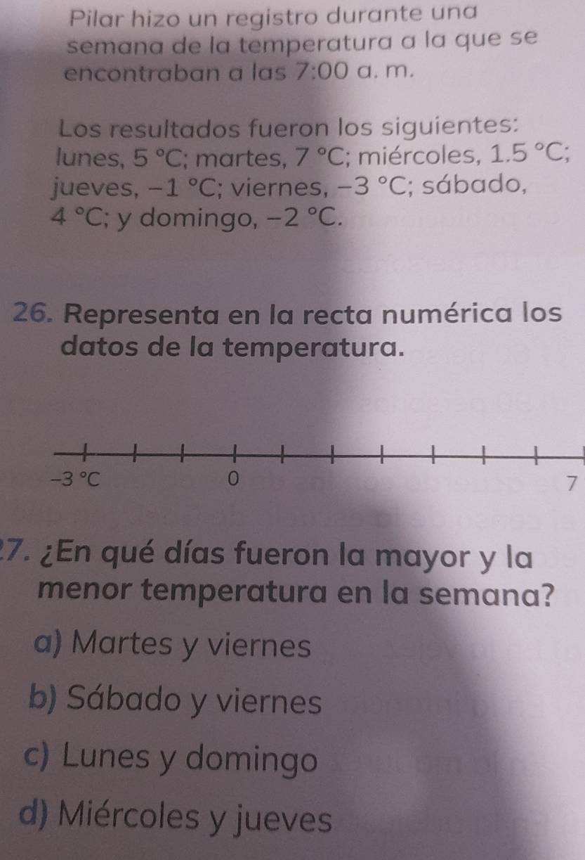 Pilar hizo un registro durante una
semana de la temperatura a la que se
encontraban a las 7:00 a. m.
Los resultados fueron los siguientes:
lunes, 5°C; martes, 7°C; miércoles, 1.5°C;
jueves, -1°C; viernes, -3°C; sábado,
4°C; y domingo, -2°C.
26. Representa en la recta numérica los
datos de la temperatura.
7
27. ¿En qué días fueron la mayor y la
menor temperatura en la semana?
a) Martes y viernes
b) Sábado y viernes
c) Lunes y domingo
d) Miércoles y jueves