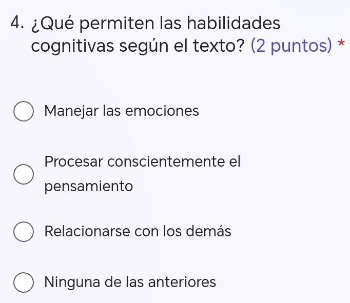 ¿Qué permiten las habilidades
cognitivas según el texto? (2 puntos) *
Manejar las emociones
Procesar conscientemente el
pensamiento
Relacionarse con los demás
Ninguna de las anteriores