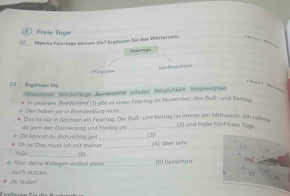 Freie Tage
22 Welche Feiertage kennen Sie? Ergänzen Sie das Wörternetz. Extra 1 Wortschal
Feiertage
Pfingsten Weihnachten
23 Ergänzen Sie.
Extra 1 Wortschat
absprechen Brückentage Bundesland erholen Möglichkeit Vorgesetzten
In unserem Bundesland (1) gibt es einen Feiertag im November: den Buß- und Bettag.
Den haben wir in Brandenburg nicht.
Das ist nur in Sachsen ein Feiertag. Der Buß- und Bettag ist immer ein Mittwoch. Ich nehme
da gern den Donnerstag und Freitag als_
(2) und habe fünf freie Tage.
Da kannst du dich richtig gut _(3)!
Oh ja! Das muss ich mit meiner _(4) aber sehr
früh_ (5). 
Klar, deine Kollegen wollen diese _(6) bestimmt
auch nutzen.
Ja, leider!
Ergänzen Sie d i