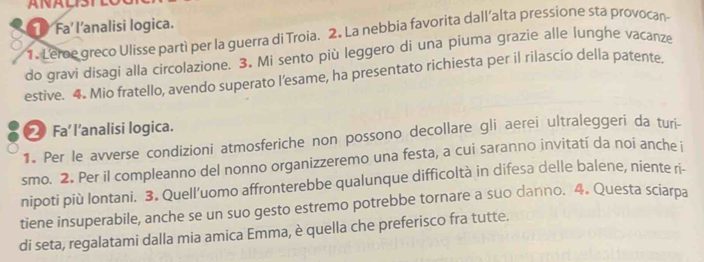 Fa’ l’analisi logica. 
1. Leroe greco Ulisse partì per la guerra di Troia. 2. La nebbia favorita dall’alta pressione sta provocan 
do gravi disagi alla circolazione. 3. Mi sento più leggero di una piuma grazie alle lunghe vacanze 
estive. 4. Mio fratello, avendo superato l’esame, ha presentato richiesta per il rilascio della patente. 
⑳ Fa l’analisi logica. 
1. Per le avverse condizioni atmosferiche non possono decollare gli aerei ultraleggeri da turi- 
smo. 2. Per il compleanno del nonno organizzeremo una festa, a cui saranno invitatí da noi anche i 
nipoti più lontani. 3. Quell’uomo affronterebbe qualunque difficoltà in difesa delle balene, niente ri- 
tiene insuperabile, anche se un suo gesto estremo potrebbe tornare a suo danno. 4. Questa sciarpa 
di seta, regalatami dalla mia amica Emma, è quella che preferisco fra tutte.