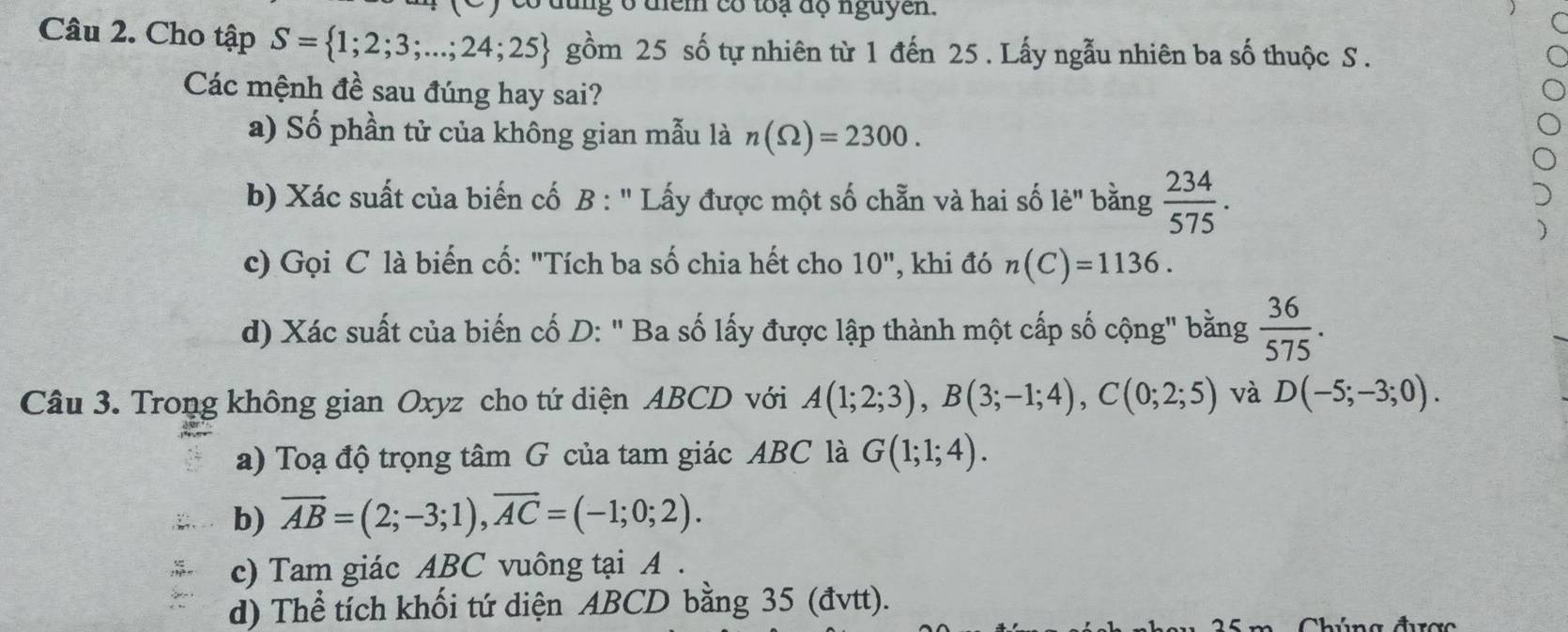 dung ở diểm có toạ độ nguyen. 
Câu 2. Cho tập S= 1;2;3;...;24;25 gồm 25 số tự nhiên từ 1 đến 25. Lấy ngẫu nhiên ba số thuộc S. 
Các mệnh đề sau đúng hay sai? 
a) Số phần tử của không gian mẫu là n(Omega )=2300. 
b) Xác suất của biến cố B : '' Lấy được một số chẵn và hai số lẻ' bằng  234/575 . 
c) Gọi C là biến cố: "Tích ba số chia hết cho 10'' , khi đó n(C)=1136. 
d) Xác suất của biến cố D: " Ba số lấy được lập thành một cấp số cộng" bằng  36/575 . 
Câu 3. Trong không gian Oxyz cho tứ diện ABCD với A(1;2;3), B(3;-1;4), C(0;2;5) và D(-5;-3;0). 
a) Toạ độ trọng tâm G của tam giác ABC là G(1;1;4). 
b) overline AB=(2;-3;1), overline AC=(-1;0;2). 
c) Tam giác ABC vuông tại A. 
d) Thể tích khối tứ diện ABCD bằng 35 (đvtt). 
Chúng được