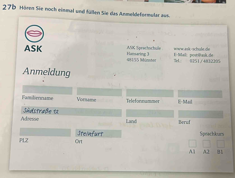 27b Hören Sie noch einmal und füllen Sie das Anmeldeformular aus. 
ASK ASK Sprachschule www.ask-schule.de 
Hansaring 3 E-Mail: post@ask.de 
48155 Münster Tel.: 0251 / 4832205 
Anmeldung 
Familienname Vorname Telefonnummer E-Mail 
Südstraße 12 
Adresse Land Beruf 
Steinfurt Sprachkurs 
PLZ Ort 
A1 A2 B1