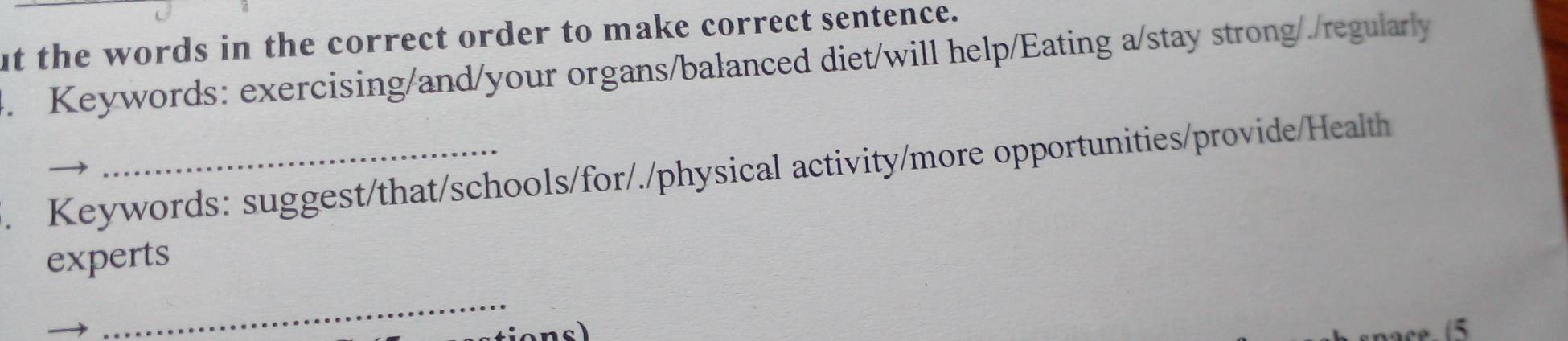 ut the words in the correct order to make correct sentence. 
4. Keywords: exercising/and/your organs/balanced diet/will help/Eating a/stay strong/./regularly 
. Keywords: suggest/that/schools/for/./physical activity/more opportunities/provide/Health 
experts 
_