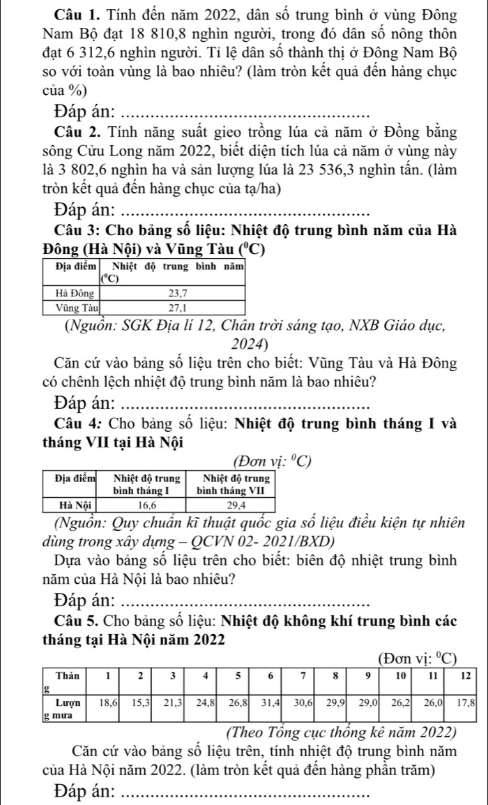 Tính đến năm 2022, dân số trung bình ở vùng Đông
Nam Bộ đạt 18 810,8 nghìn người, trong đó dân số nông thôn
đạt 6 312,6 nghìn người. Tỉ lệ dân số thành thị ở Đông Nam Bộ
so với toàn vùng là bao nhiêu? (làm tròn kết quả đến hàng chục
của %)
Đáp án:_
Câu 2. Tính năng suất gieo trồng lúa cả năm ở Đồng bằng
sông Cửu Long năm 2022, biết diện tích lúa cả năm ở vùng này
là 3 802,6 nghìn ha và sản lượng lúa là 23 536,3 nghìn tấn. (làm
tròn kết quả đến hàng chục của tạ/ha)
Đáp án:_
Câu 3: Cho bảng số liệu: Nhiệt độ trung bình năm của Hà
Đông (Hà Nội) và Vũng Tàu (^circ C)
(Nguồn: SGK Địa lí 12, Chân trời sáng tạo, NXB Giáo dục,
2024)
Căn cứ vào bảng số liệu trên cho biết: Vũng Tàu và Hà Đông
có chênh lệch nhiệt độ trung bình năm là bao nhiêu?
Đáp án:_
Câu 4: Cho bảng số liệu: Nhiệt độ trung bình tháng I và
tháng VII tại Hà Nội
(Đơn vị: ^circ C)
(Nguồn: Quy chuẩn kĩ thuật quốc gia số liệu điều kiện tự nhiên
dùng trong xây dựng - QCVN 02- 2021/BXD)
Dựa vào bảng số liệu trên cho biết: biên độ nhiệt trung bình
năm của Hà Nội là bao nhiêu?
Đáp án:_
Câu 5. Cho bảng số liệu: Nhiệt độ không khí trung bình các
tháng tại Hà Nội năm 2022
(Theo Tổng cục thống kê năm 2022)
Căn cứ vào bảng số liệu trên, tính nhiệt độ trung bình năm
của Hà Nội năm 2022. (làm tròn kết quả đến hàng phần trăm)
Đáp án:_