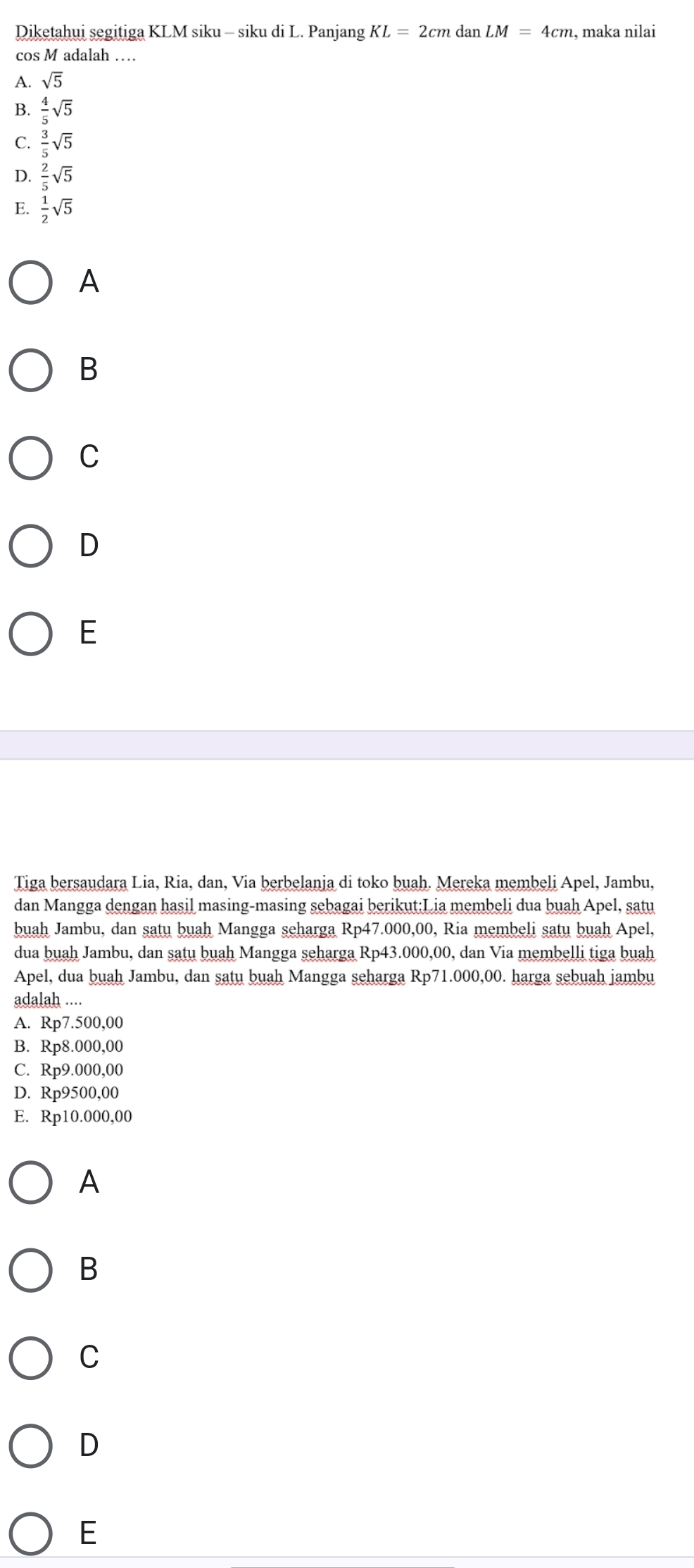 Diketahui segitiga KLM siku - siku di L. Panjang KL=2cmdanLM=4cm , maka nilai
cos M adalah …
A. sqrt(5)
B.  4/5 sqrt(5)
C.  3/5 sqrt(5)
D.  2/5 sqrt(5)
E.  1/2 sqrt(5)
A
B
C
D
E
Tiga bersaudara Lia, Ria, dan, Via berbelanja di toko buah. Mereka membeli Apel, Jambu,
dan Mangga dengan hasil masing-masing sebagai berikut:Lia membeli dua buah Apel, satu
buah Jambu, dan satu buah Mangga seharga Rp4 7.000,00, Ria membeli satu buah Apel,
dua buah Jambu, dan satu buah Mangga seharga Rp43.000,00, dan Via membelli tiga buah
Apel, dua buah Jambu, dan satu buah Mangga seharga Rp71.000,00. harga sebuah jambu
adalah ....
A. Rp7.500,00
B. Rp8.000,00
C. Rp9.000,00
D. Rp9500,00
E. Rp10.000,00
A
B
C
D
E