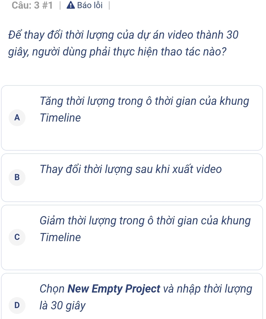 3 #1 Báo lỗi
Để thay đổi thời lượng của dự án video thành 30
giây, người dùng phải thực hiện thao tác nào?
Tăng thời lượng trong ô thời gian của khung
A Timeline
Thay đổi thời lượng sau khi xuất video
B
Giảm thời lượng trong ô thời gian của khung
C Timeline
Chọn New Empty Project và nhập thời lượng
Dé là 30 giây