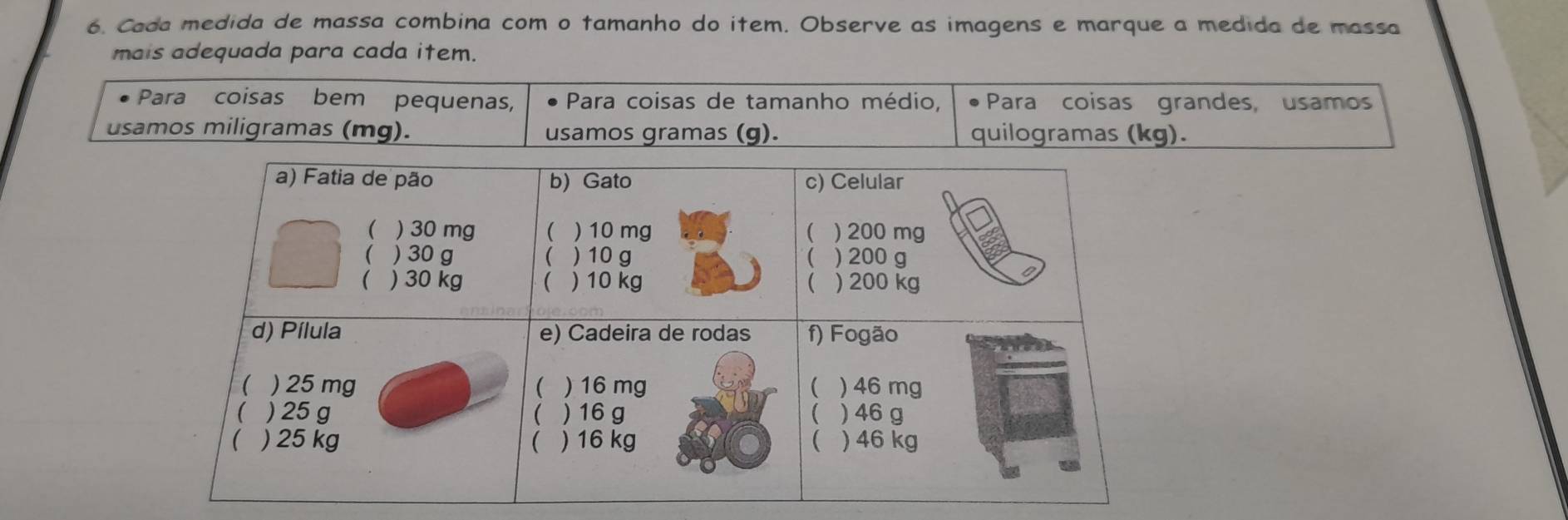 Cada medida de massa combina com o tamanho do item. Observe as imagens e marque a medida de massa 
mais adequada para cada item. 
Para coisas bem pequenas, Para coisas de tamanho médio, Para coisas grandes, usamos 
usamos miligramas (mg). usamos gramas (g). quilogramas (kg).