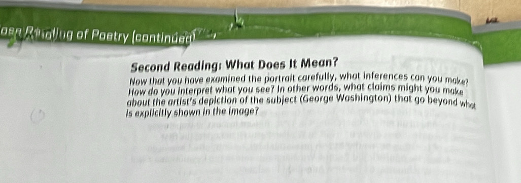 Josn Retallug of Poetry (continued) 
Second Reading: What Does It Mean? 
Now that you have examined the portrait carefully, what inferences can you make? 
How do you interpret what you see? In other words, what claims might you make 
about the artist's depiction of the subject (George Washington) that go beyond what 
is explicitly shown in the image?