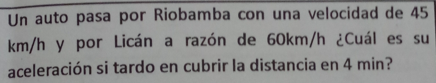 Un auto pasa por Riobamba con una velocidad de 45
km/h y por Licán a razón de 60km/h ¿Cuál es su 
aceleración si tardo en cubrir la distancia en 4 min?