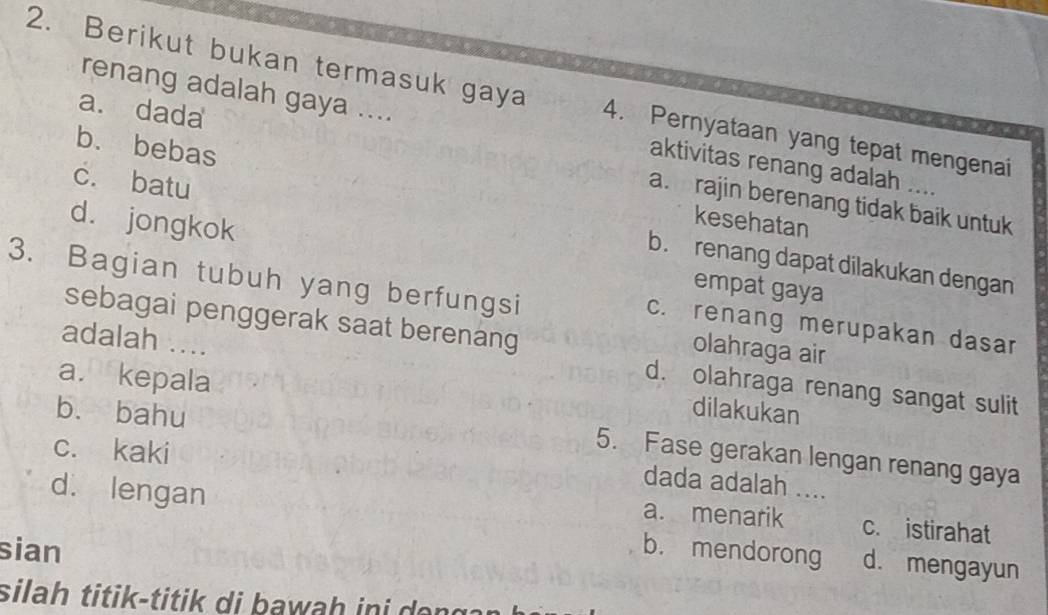 Berikut bukan termasuk gaya 4. Pernyataan yang tepat mengenai
renang adalah gaya .... aktivitas renang adalah ....
a. dada a. rajin berenang tidak baik untuk
b. bebas kesehatan
d. jongkok
c. batu b. renang dapat dilakukan dengan
3. Bagian tubuh yang berfungsi
empat gaya
sebagai penggerak saat berenang
c. renang merupakan dasar
adalah ....
olahraga air
a. kepala
d. olahraga renang sangat sulit
b. bahu
dilakukan
c. kaki
5. Fase gerakan lengan renang gaya
dada adalah ....
a. menarik c. istirahat
d. lengan b. mendorong d. mengayun
sian
sila titik-titik di b awah i a