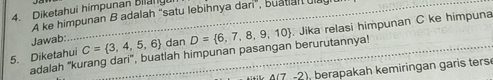 Diketahui himpunan Biany 
A ke himpunan B adalah “satu lebihnya dari”, buatlan ulagl 
5. Diketahui C= 3,4,5,6 dan D= 6,7,8,9,10 Jika relasi himpunan C ke himpuna 
Jawab: 
adalah 'kurang dari', buatlah himpunan pasangan berurutannya!
A(7-2) , berapakah kemiringan garis ters