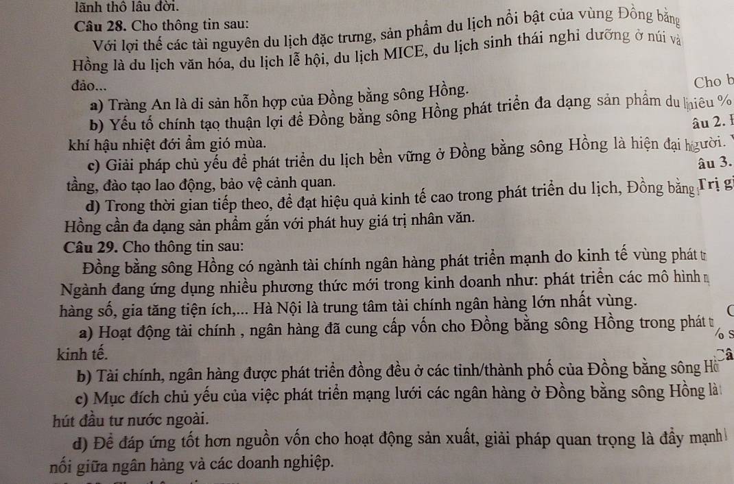 lãnh thô lâu đời.
Câu 28. Cho thông tin sau:
Với lơi thể các tài nguyên du lịch đặc trưng, sản phẩm du lịch nổi bật của vùng Đồng bằng
Hồng là du lịch văn hóa, du lịch lễ hội, du lịch MICE, du lịch sinh thái nghỉ dưỡng ở núi và
đảo...
a) Tràng An là di sản hỗn hợp của Đồng bằng sông Hồng.
Cho b
b) Yếu tổ chính tạo thuận lợi đề Đồng bằng sông Hồng phát triển đa dạng sản phẩm du liêu %
âu 2. 1
khí hậu nhiệt đới ẩm gió mùa.
c) Giải pháp chủ yếu để phát triển du lịch bền vững ở Đồng bằng sông Hồng là hiện đại hgười.
âu 3.
tầng, đào tạo lao động, bảo vệ cảnh quan.
d) Trong thời gian tiếp theo, để đạt hiệu quả kinh tế cao trong phát triển du lịch, Đồng bằng Trị gi
Hồng cần đa dạng sản phầm gắn với phát huy giá trị nhân văn.
Câu 29. Cho thông tin sau:
Đồng bằng sông Hồng có ngành tài chính ngân hàng phát triển mạnh do kinh tế vùng phát tr
Ngành đang ứng dụng nhiều phương thức mới trong kinh doanh như: phát triển các mô hình 
hàng số, gia tăng tiện ích,... Hà Nội là trung tâm tài chính ngân hàng lớn nhất vùng.
(
a) Hoạt động tài chính , ngân hàng đã cung cấp vốn cho Đồng bằng sông Hồng trong phát t
os
kinh tế. Câ
b) Tài chính, ngân hàng được phát triển đồng đều ở các tinh/thành phố của Đồng bằng sông Hồi
c) Mục đích chủ yếu của việc phát triển mạng lưới các ngân hàng ở Đồng bằng sông Hồng là
hút đầu tư nước ngoài.
d) Để đáp ứng tốt hơn nguồn vốn cho hoạt động sản xuất, giải pháp quan trọng là đầy mạnh
nối giữa ngân hàng và các doanh nghiệp.