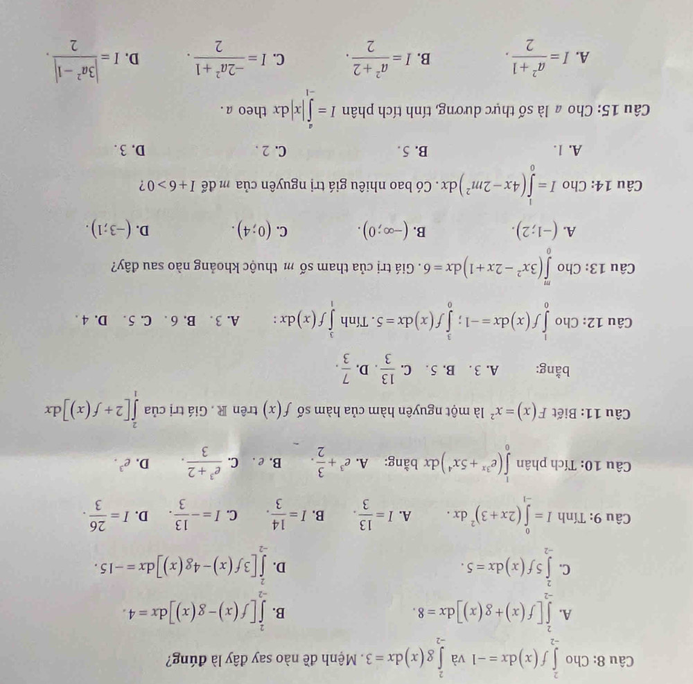 Cho ∈tlimits _(-2)^2f(x)dx=-1 và ∈tlimits _(-2)^2g(x)dx=3 Mệnh đề nào say đây là đúng?
A. ∈tlimits _(-2)^2[f(x)+g(x)]dx=8. ∈tlimits _(-2)^2[f(x)-g(x)]dx=4.
B.
C. ∈tlimits _(-2)^25f(x)dx=5. ∈tlimits _(-2)^2[3f(x)-4g(x)]dx=-15.
D.
Câu 9: Tính I=∈tlimits _(-1)^0(2x+3)^2dx. A. I= 13/3 . B. I= 14/3 . C. I=- 13/3 . D. I= 26/3 .
Câu 10: Tích phân ∈tlimits _0^(1(e^3x)+5x^4)dx bằng: A. e^3+ 3/2 . B. e . C.  (e^3+2)/3 . D. e^3.
Câu 11: Biết F(x)=x^2 là một nguyên hàm của hàm số f(x) trên R . Giá trị của ∈tlimits _1^(2[2+f(x)]dx
bằng: A. 3 . B. 5 . C. frac 13)3. D.  7/3 .
Câu 12: Cho ∈tlimits _0^(1f(x)dx=-1;∈tlimits _0^3f(x)dx=5. Tính ∈tlimits _1^3f(x)dx : A. 3 . B. 6 . C. 5 . D. 4 .
Câu 13: Cho ∈tlimits _0^m(3x^2)-2x+1)dx=6. Giá trị của tham số m thuộc khoảng nào sau đây?
B.
A. (-1;2). (-∈fty ;0). C. (0;4). D. (-3;1).
Câu 14: Cho I=∈tlimits _0^(1(4x-2m^2))dx. Có bao nhiêu giá trị nguyên của m để I+6>0 ?
A. 1. B. 5 . C. 2 . D.3 .
Câu 15: Cho a là số thực dương, tính tích phân I=∈tlimits _(-1)^a|x|dx theo a .
A. I= (a^2+1)/2 . B. I= (a^2+2)/2 . C. I= (-2a^2+1)/2 . D. I= (|3a^2-1|)/2 .