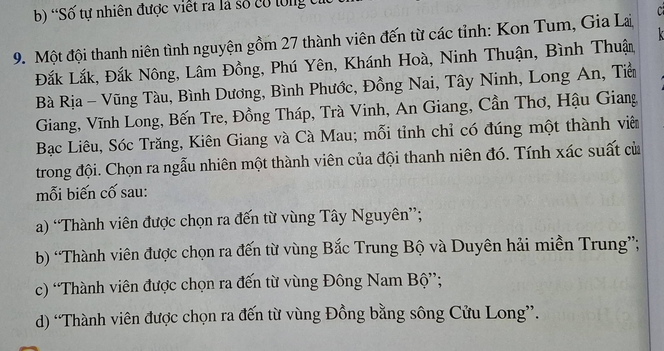 b) 'Số tự nhiên được viết ra là số có tổng cử
C
9. Một đội thanh niên tình nguyện gồm 27 thành viên đến từ các tỉnh: Kon Tum, Gia La,
Đắk Lắk, Đắk Nông, Lâm Đồng, Phú Yên, Khánh Hoà, Ninh Thuận, Bình Thuận,
Bà Rịa - Vũng Tàu, Bình Dương, Bình Phước, Đồng Nai, Tây Ninh, Long An, Tiền
Giang, Vĩnh Long, Bến Tre, Đồng Tháp, Trà Vinh, An Giang, Cần Thơ, Hậu Giang
Bạc Liêu, Sóc Trăng, Kiên Giang và Cà Mau; mỗi tỉnh chỉ có đúng một thành viên
trong đội. Chọn ra ngẫu nhiên một thành viên của đội thanh niên đó. Tính xác suất của
mỗi biến cố sau:
a) “Thành viên được chọn ra đến từ vùng Tây Nguyên”;
b) “Thành viên được chọn ra đến từ vùng Bắc Trung Bộ và Duyên hải miền Trung”;
c) 'Thành viên được chọn ra đến từ vùng Đông Nam Bộ”;
d) “Thành viên được chọn ra đến từ vùng Đồng bằng sông Cửu Long”.