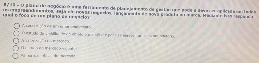 8/10 - O plano de negócio é uma ferramenta de planejamento de gestão que pode e deve ser aplicada em todos
os empreendimentos, seja ele novos negócios, lançamento de novo produto ou marca. Mediante isso responda
qual o foco de um plano de negócio?
A construção de um empreendimento.
O estudo de viabilidade do objeto em análise e pode se apresentar como um relatório.
A valorização do mercado.
O estudo do mercado vigente.
As normas éticas do mercado.