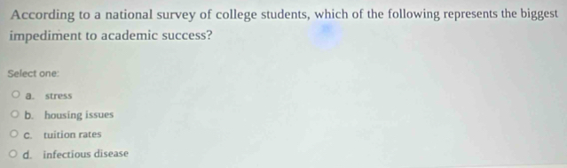 According to a national survey of college students, which of the following represents the biggest
impediment to academic success?
Select one:
a. stress
b. housing issues
C. tuition rates
d. infectious disease