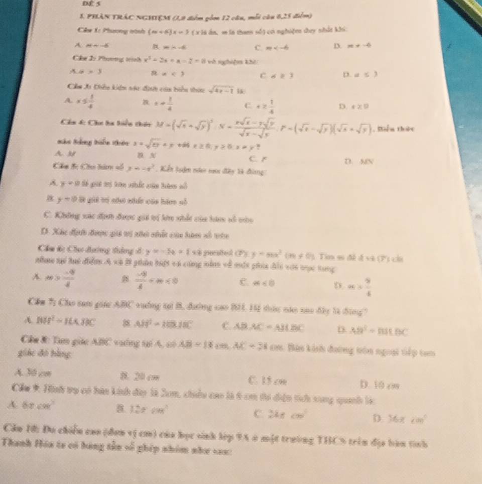 DE 5
1 PHÂN TRÁC NGHIEM (1,9 đểm gầm 12 câu, mỗi câu 6,25 điểm)
Cha X: Phương nành (m<6)x=5 ( x là ân, m là tham số) eó nghiện ty nhất khi:
A Msim -6 96:x=8
C. m D. m!= -4
Chư 2: Phươơg trành x^3-2x+a=2=8 và nghiêm khi
LG=3
n<2</tex>
C d≥ 3 D. a≤ 3
Cầm Xi Diêu kên vác đi của biển thi sqrt(4x-1)
A x≤  1/4 
x+ 1/4 
C x≥  1/4 
D. r≥ 0
Chu d: Chc ha hiển thin M=(sqrt(s)+sqrt(s))^5.N= (xsqrt(x)-7sqrt(y))/sqrt(x)-sqrt(s) .F=(sqrt(x)-sqrt(y))(sqrt(s)+sqrt(y)) , Biểm thức
Báo Bảng biển thêu x=sqrt(ey)+y x≥ 0;y≥ 0;x!= y^(-2)
A 3 C. r D. 36x
Chu đc Chu him vố x=-x^2 : Kển lảm nien saoi đây tà đinng
=-
y=0 Só giá mi tên nhắc cân htan ở
y=0.8 gi vó nău nhấn cáa bảno số
C. Không xác dịnh được gii tị kên nhất của hin h^(frac 2)3
Ở. Xác địh được giả vi nhch nhất của hàm sô tên
Cầm 6: Chơ dương dàng ở y=-5x+64 petel (P) y=mx^3(m!= 0) Tim sĩ đề dxa(3° ||
nh tại luó điểm A và Bi phần bột và cũng nằnn về mất phía đii với tục tong
A m> (-8)/8 
 (-9)/4 
C. m<0</tex> D x= 9/5 
Cầm 7: Cho tam gia ABC vuởng tạ B, đường cao B11, 14 tức nác nao đây 1à động?
BM^2=10* BNC 8.08^2-88.18° C. ABAC=ABEBC D. AB^2=BBBBC
Câu 8: Tam giác ABB v ếng ti A, cì AB=18(m,A)C=3100 Bào kính đường tên ngoại tếp tan
giác đó bằng:
A. 30 cm B. J0 cm C. 15 on D. 10 c
Cầu *: Hình vọ có hàn kinh dâp là 2um, chiều cao là 6 cm tơ điền tích sung quanh lc
A 68cm^3
B 120°
C.  25/x+1 ≤slant m^2005°
D. 16xcm^2
Cầu H: Đu chiếu cao (đơn vị cm) của học sinh lệp 9A ở một trường THCS trên địa bàn tỉnh
Thanh Hóa ta có hàng tên số ghép nhóm như va=: