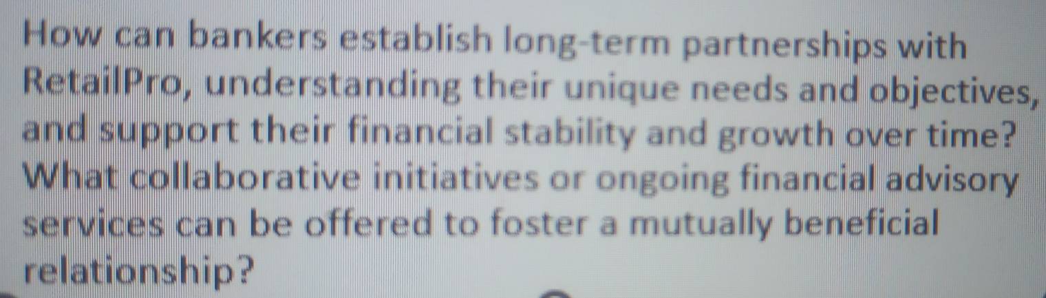 How can bankers establish long-term partnerships with 
RetailPro, understanding their unique needs and objectives, 
and support their financial stability and growth over time? 
What collaborative initiatives or ongoing financial advisory 
services can be offered to foster a mutually beneficial 
relationship?