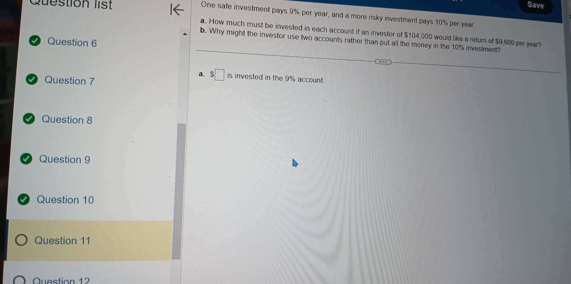 Question list Save 
One safe investment pays 9% per year, and a more risky investment pays 10% per year. 
a. How much must be invested in each account if an investor of $104,000 would like a return of $9,600 per year? 
b. Why might the investor use two accounts rather than put all the money in the 10% investment? 
Question 6 
a. $□ is invested in the 9% account. 
Question 7 
Question 8 
Question 9 
Question 10 
Question 11 
Question 12