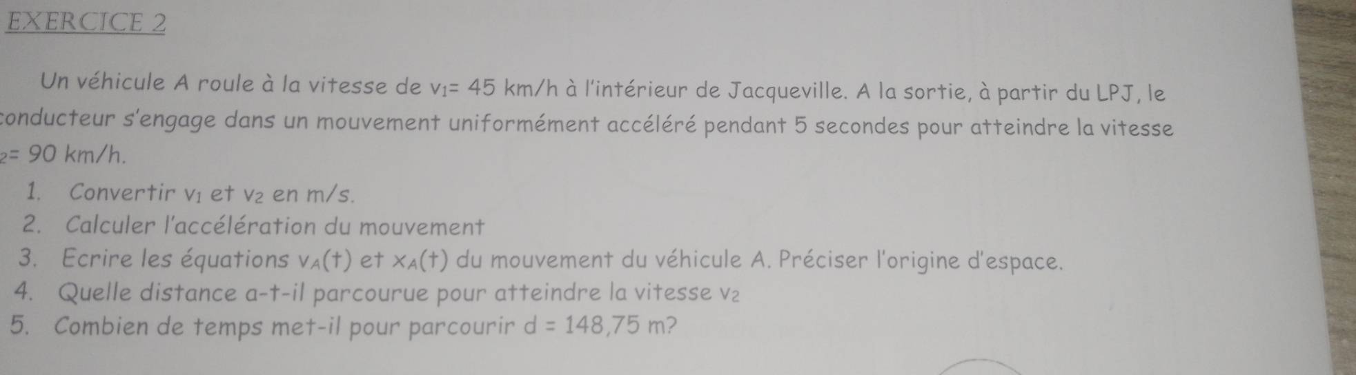 Un véhicule A roule à la vitesse de v_1=45km/h à l'intérieur de Jacqueville. A la sortie, à partir du LPJ, le 
conducteur s'engage dans un mouvement uniformément accéléré pendant 5 secondes pour atteindre la vitesse
_2=90km/h. 
1. Convertir ví et v₂ en m/s. 
2. Calculer l'accélération du mouvement 
3. Ecrire les équations v_A(t) et x_A(t) du mouvement du véhicule A. Préciser l'origine d'espace. 
4. Quelle distance a-t-il parcourue pour atteindre la vitesse v₂
5. Combien de temps met-il pour parcourir d=148,75m 2