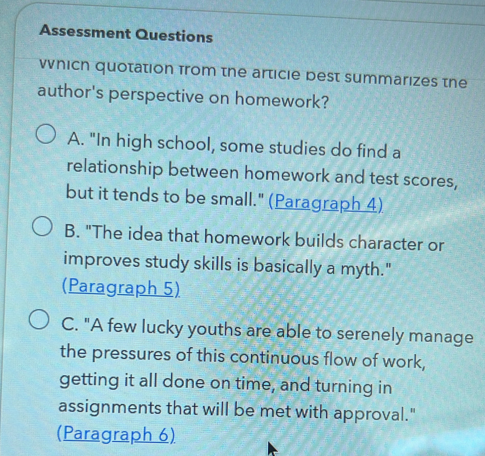 Assessment Questions
Wnich quotation from the articie best summarizes the
author's perspective on homework?
A. "In high school, some studies do find a
relationship between homework and test scores,
but it tends to be small." (Paragraph 4)
B. "The idea that homework builds character or
improves study skills is basically a myth."
(Paragraph 5)
C. "A few lucky youths are able to serenely manage
the pressures of this continuous flow of work,
getting it all done on time, and turning in
assignments that will be met with approval."
(Paragraph 6)