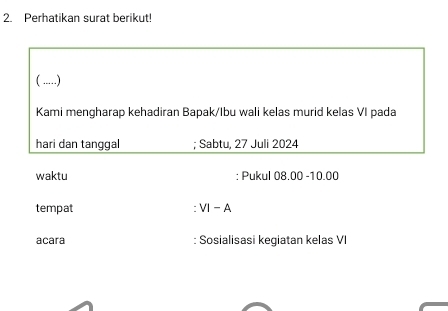 Perhatikan surat berikut! 
( .....) 
Kami mengharap kehadiran Bapak/Ibu wali kelas murid kelas VI pada 
hari dan tanggal ; Sabtu, 27 Juli 2024
waktu : Pukul 08.00-10.00
tempat VI-A
acara : Sosialisasi kegiatan kelas VI