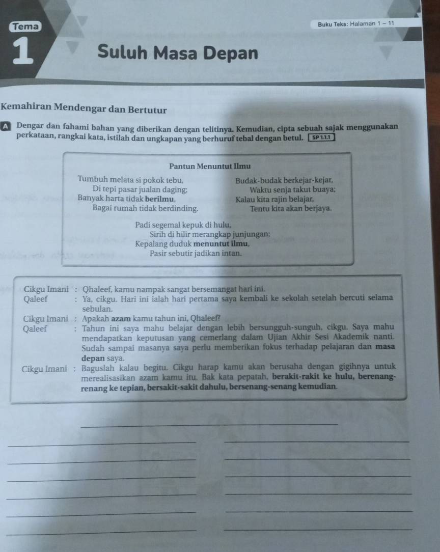 Tema Buku Teks: Halaman 1-11
1
Suluh Masa Depan
Kemahiran Mendengar dan Bertutur
A Dengar dan fahami bahan yang diberikan dengan telitinya. Kemudian, cipta sebuah sajak menggunakan
perkataan, rangkai kata, istilah dan ungkapan yang berhuruf tebal dengan betul. SP111
Pantun Menuntut Ilmu
Tumbuh melata si pokok tebu, Budak-budak berkejar-kejar.
Di tepi pasar jualan daging: Waktu senja takut buaya;
Banyak harta tidak berilmu, Kalau kita rajin belajar,
Bagai rumah tidak berdinding. Tentu kita akan berjaya.
Padi segemal kepuk di hulu.
Sirih di hilir merangkap junjungan:
Kepalang duduk menuntut ilmu,
Pasir sebutir jadikan intan.
Cikgu Imani : Qhaleef, kamu nampak sangat bersemangat hari ini.
Qaleef Ya, cikgu. Hari ini ialah hari pertama saya kembali ke sekolah setelah bercuti selama
sebulan.
Cikgu Imani : Apakah azam kamu tahun ini, Qhaleef?
Qaleef : Tahun ini saya mahu belajar dengan lebih bersungguh-sunguh, cikgu. Saya mahu
mendapatkan keputusan yang cemerlang dalam Ujian Akhir Sesi Akademik nanti.
Sudah sampai masanya saya perlu memberikan fokus terhadap pelajaran dan masa
depan saya.
Cikgu Imani : Baguslah kalau begitu. Cikgu harap kamu akan berusaha dengan gigihnya untuk
merealisasikan azam kamu itu. Bak kata pepatah, berakit-rakit ke hulu, berenang-
renang ke tepian, bersakit-sakit dahulu, bersenang-senang kemudian.
_
_
_
_
_
_
_
__
_
_
_
_