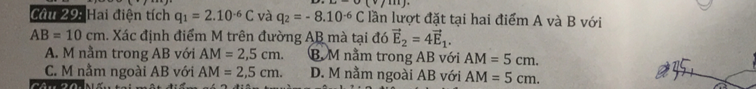 Cầu 29: Hai điện tích q_1=2.10^(-6)C và q_2=-8.10^(-6)C lần lượt đặt tại hai điểm A và B với
AB=10cm 1. Xác định điểm M trên đường AB mà tại đó vector E_2=4vector E_1.
A. M nằm trong AB với AM=2,5cm. B M nằm trong AB với AM=5cm.
C. M nằm ngoài AB với AM=2,5cm. D. M nằm ngoài AB với AM=5cm.