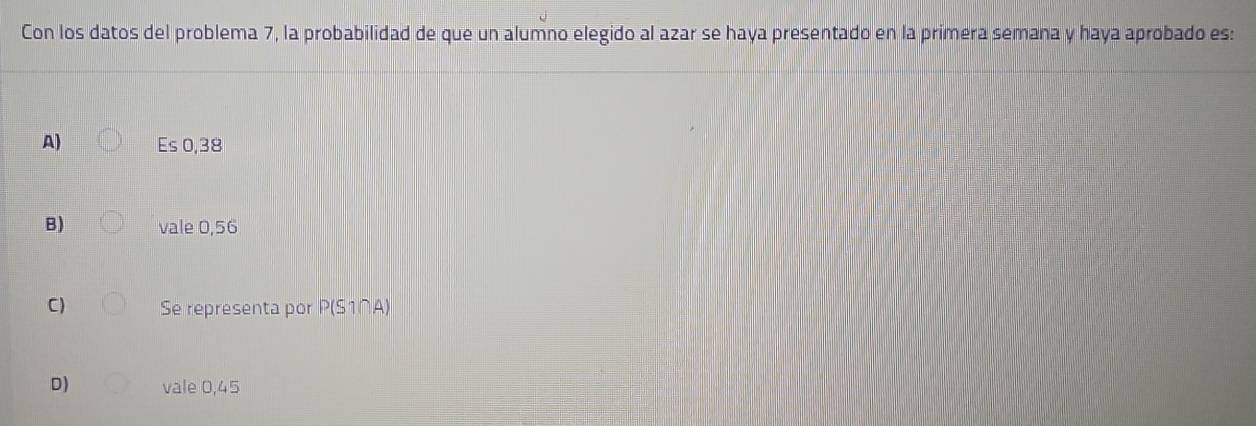 Con los datos del problema 7, la probabilidad de que un alumno elegido al azar se haya presentado en la primera semana y haya aprobado es:
A) Es 0,38
B) vale 0,56
C) Se representa por P(S1∩A)
D) vale 0,45