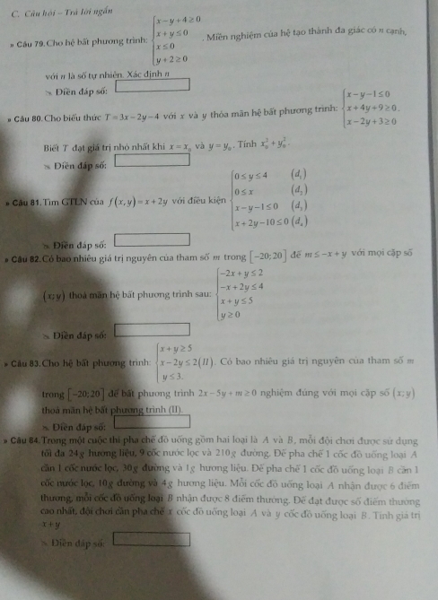 Câu hội - Trà lới ngắn
* Cầu 79. Cho hệ bất phương trình: beginarrayl x-y+4≥ 0 x+y≤ 0 x≤ 0 y+2≥ 0endarray..Miền nghiệm của hoverline c tạo thành đa giác có π cạnh,
với # là số tự nhiên. Xác định #
Diền đáp số:
# Cầu 80. Cho biểu thức T=3x-2y-4 với x và y thóa mãn hệ bất phương trình: beginarrayl x-y-1≤ 0 x+4y+9≥ 0 x-2y+3≥ 0endarray.
Biết T đạt giá trị nhỏ nhất khi x=x Và y=y_circ . Tính x_0^(2+y_0^2.
Diền đáp số:
* Câu 81. Tìm GTLN của f(x,y)=x+2y với điều kiện beginarray)l 0≤ y≤ 4(d) 0≤ x(d) x-y-1≤ 0(d) x+2y-10≤ 0(d,)(d)endarray.
Điền đáp số:
# Cầu 82. Có bao nhiêu giá trị nguyên của tham số m trong [-20;20] để m≤ -x+y với mọi cặp số
(x;y) tho mãn hệ bất phương trình sau: beginarrayl -2x+y≤ 2 -x+2y≤ 4 x+y≤ 5 y≥ 0endarray.
Diền đáp số:
* Cầu 83.Cho hệ bất phương trình: beginarrayl x+y≥ 5 x-2y≤ 2(H) y≤ 3.endarray.. Có bao nhiêu giá trị nguyên của tham số m
trong [-20;20] để bất phương trình 2x-5y+m≥ 0 nghiệm đúng với mọi cặp số (x;y)
thoá mãn hệ bất phương trình (1I)
* Điễn đáp số:
# Câu 84. Trong một cuộc thi pha chế đồ uỡng gồm hai loại là A và B, mỗi đội chơi được sử dụng
tối đa 24g hướng liệu, 9 cốc nước lọc và 210g đường. Đế pha chế 1 cốc đồ uống loại A
căn 1 cốc nước lọc, 30g đường và 1g hương liệu. Đế pha chế 1 cốc đồ uống loại 8 căn 1
cốc nước lọc, 10g đường và 4g hương liệu. Mỗi cốc đồ uống loại A nhận được 6 điểm
thương, mỗi cốc đồ uống loại B nhận được 8 điểm thường. Đế đạt được số điểm thường
cao nhất, đội chơi cần pha chế x cốc đồ uống loại A và y cốc đồ uống loại B. Tinh giá trì
x+y
Diễn đấp số: