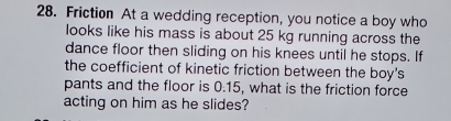 Friction At a wedding reception, you notice a boy who 
looks like his mass is about 25 kg running across the 
dance floor then sliding on his knees until he stops. If 
the coefficient of kinetic friction between the boy's 
pants and the floor is 0.15, what is the friction force 
acting on him as he slides?