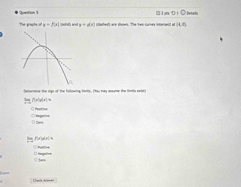 [ 2 pts > 1 odot Details
The graphs of y=f(x) (solid) and y=g(z) (dashed) are shown. The two curves intersect at (4,0). 
Determine the sign of the following limits. (You may assume the limits exist)
limlimits _xto 4f(x)g(x)is
Positive
Negative
Zero
f(x)g(x) is
Positive
Negative
Zero
Zoom
7
Check Answer